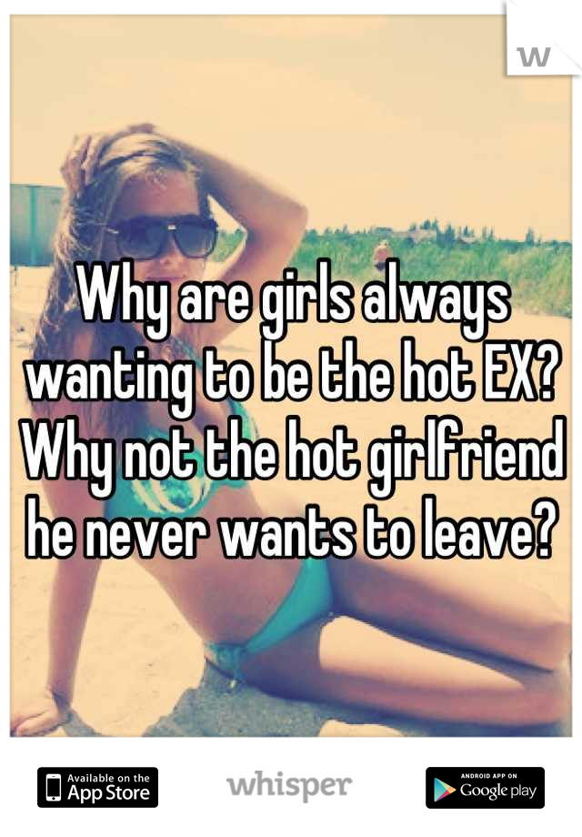 Why are girls always wanting to be the hot EX? Why not the hot girlfriend he never wants to leave?