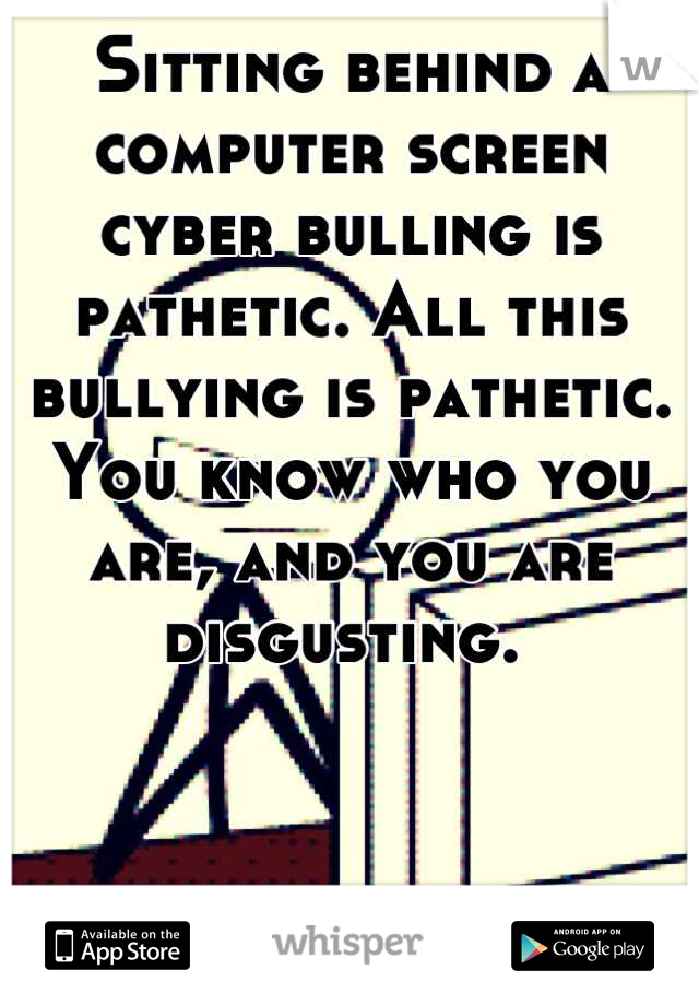Sitting behind a computer screen cyber bulling is pathetic. All this bullying is pathetic. You know who you are, and you are disgusting. 