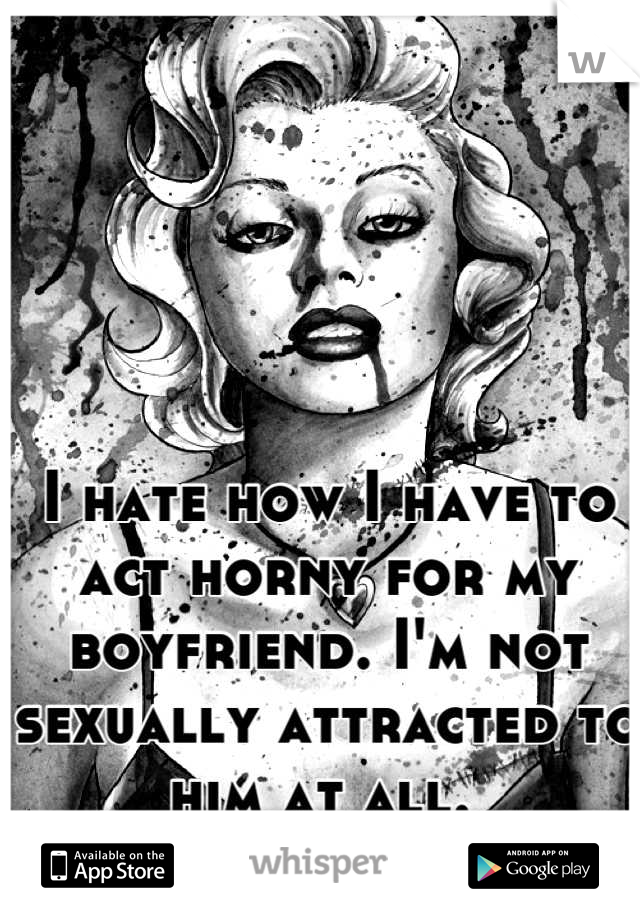 I hate how I have to act horny for my boyfriend. I'm not sexually attracted to him at all. 