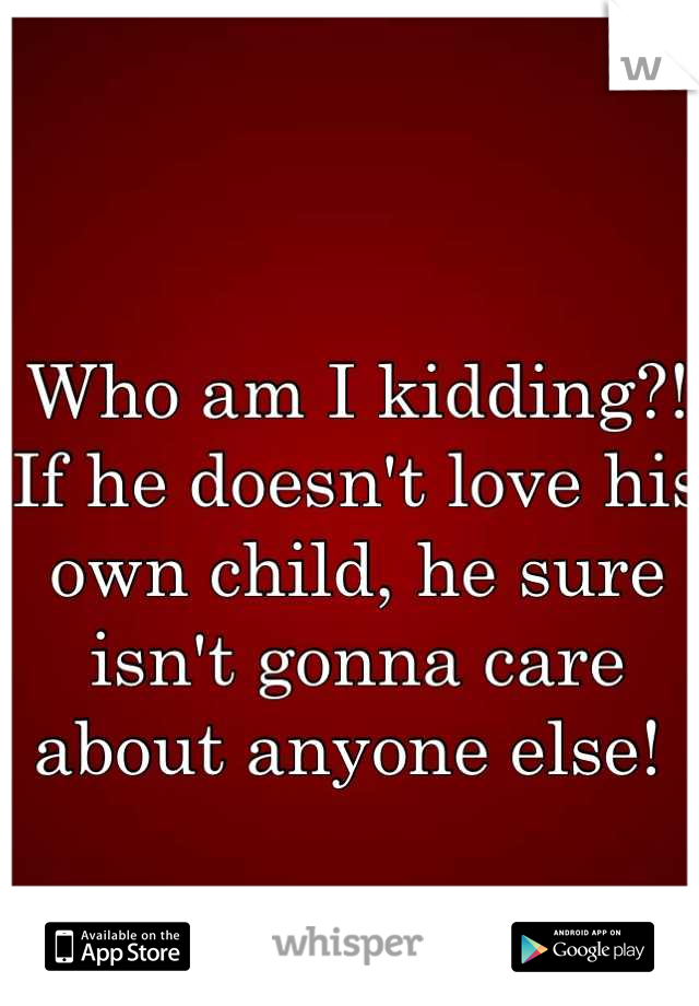 Who am I kidding?! 
If he doesn't love his own child, he sure isn't gonna care about anyone else! 