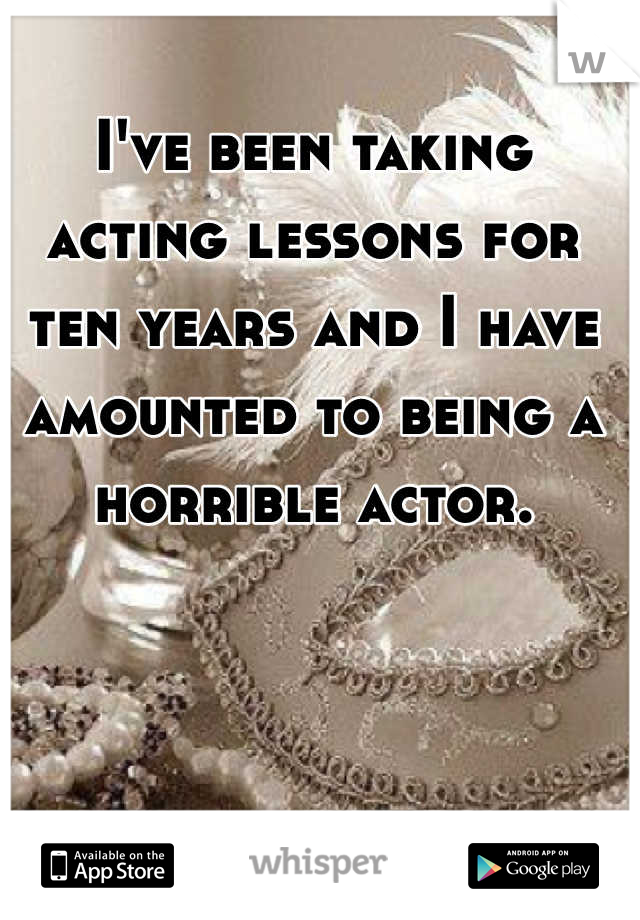 I've been taking acting lessons for ten years and I have amounted to being a horrible actor.