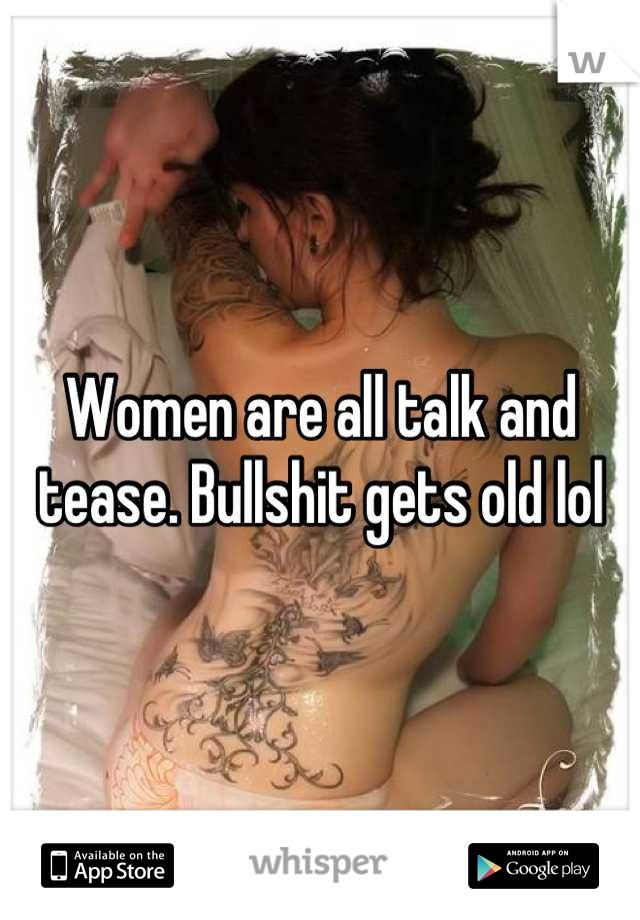 Women are all talk and tease. Bullshit gets old lol