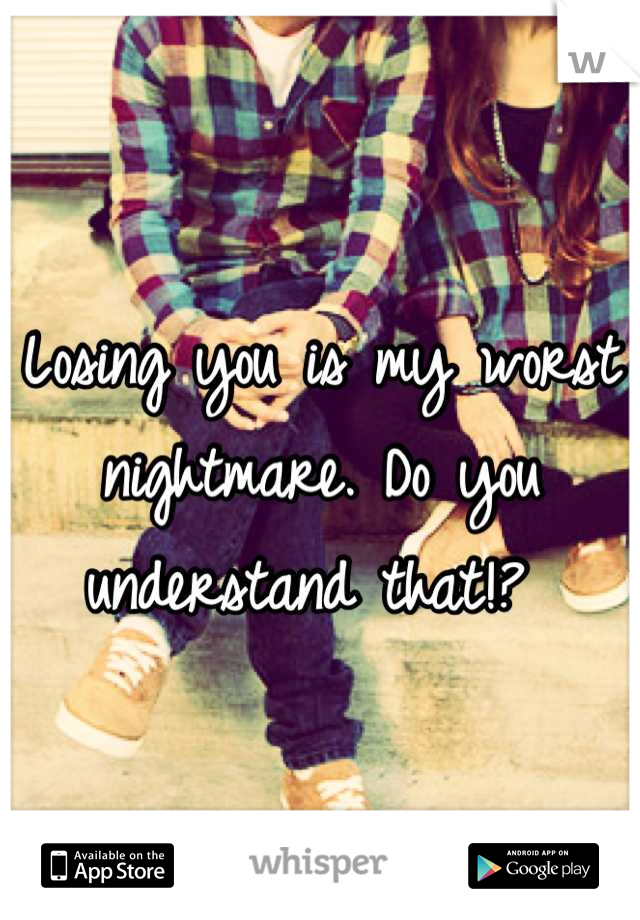 Losing you is my worst nightmare. Do you understand that!? 
