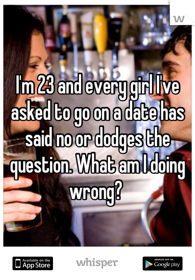 I'm 23 and every girl I've asked to go on a date has said no or dodges the question. What am I doing wrong? 