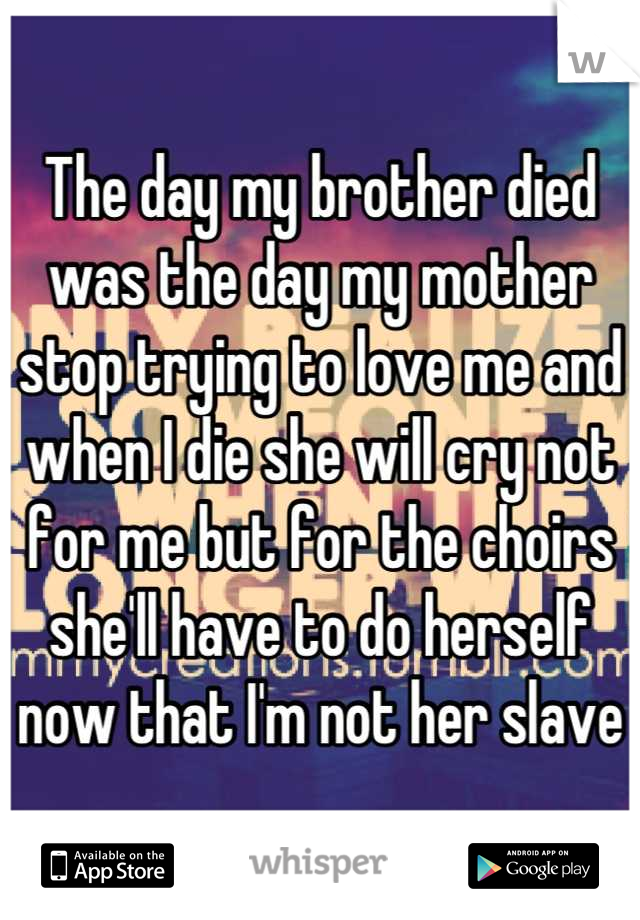 The day my brother died was the day my mother stop trying to love me and when I die she will cry not for me but for the choirs she'll have to do herself now that I'm not her slave