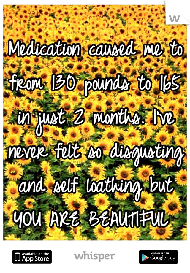 Medication caused me to from 130 pounds to 165 in just 2 months. I've never felt so disgusting and self loathing but YOU ARE BEAUTIFUL 