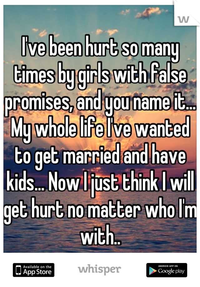 I've been hurt so many times by girls with false promises, and you name it... My whole life I've wanted to get married and have kids... Now I just think I will get hurt no matter who I'm with..