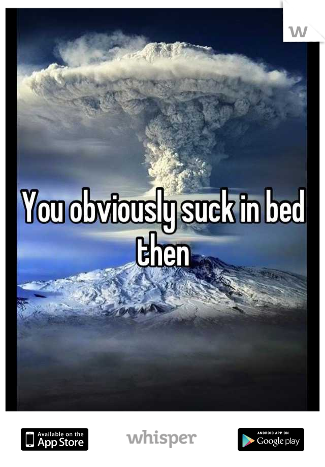 You obviously suck in bed then