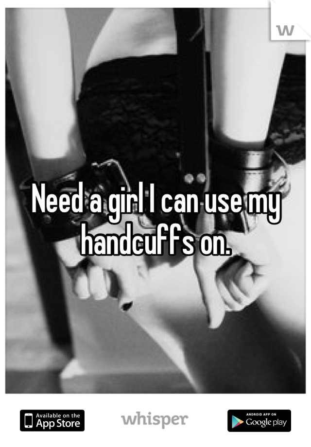 Need a girl I can use my handcuffs on.