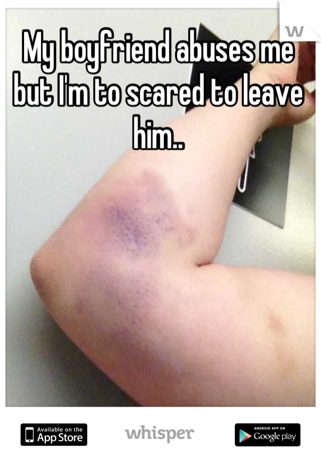 My boyfriend abuses me but I'm to scared to leave him..