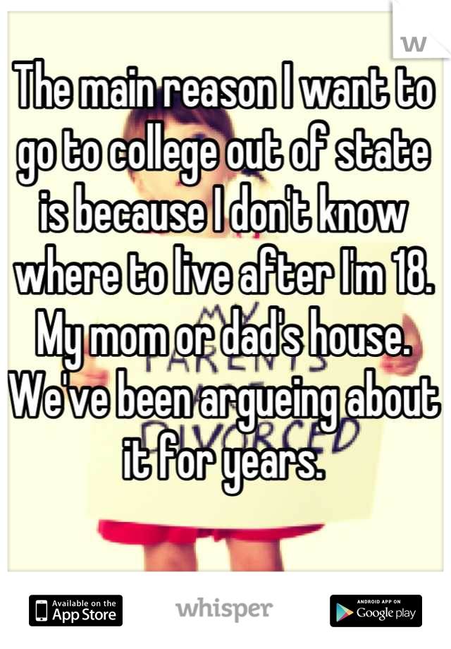 The main reason I want to go to college out of state is because I don't know where to live after I'm 18.
My mom or dad's house.
We've been argueing about it for years.
