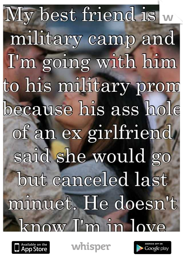 My best friend is in military camp and I'm going with him to his military prom because his ass hole of an ex girlfriend said she would go but canceled last minuet. He doesn't know I'm in love with him.