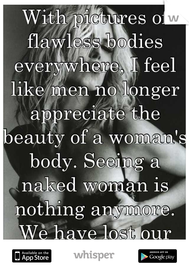 With pictures of flawless bodies everywhere, I feel like men no longer appreciate the beauty of a woman's body. Seeing a naked woman is nothing anymore. We have lost our allure and mystery as women. 