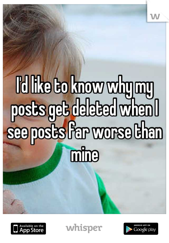 I'd like to know why my posts get deleted when I see posts far worse than mine