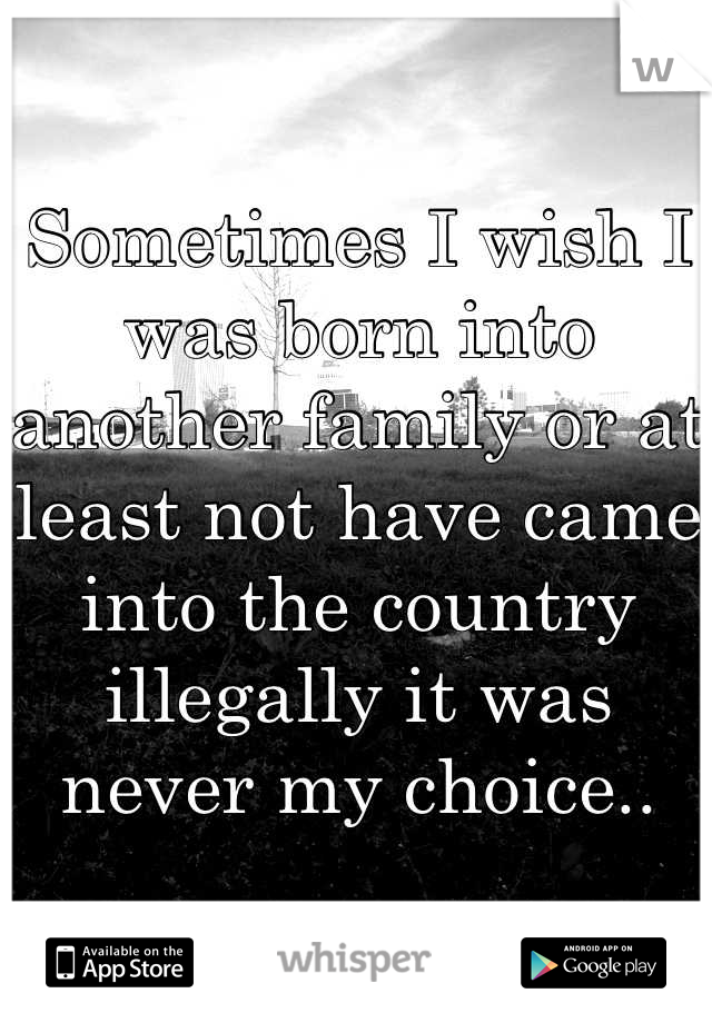 Sometimes I wish I was born into another family or at least not have came into the country illegally it was never my choice..