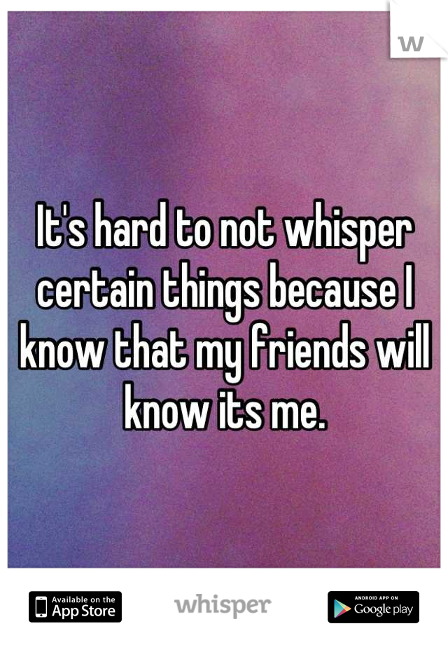 It's hard to not whisper certain things because I know that my friends will know its me.