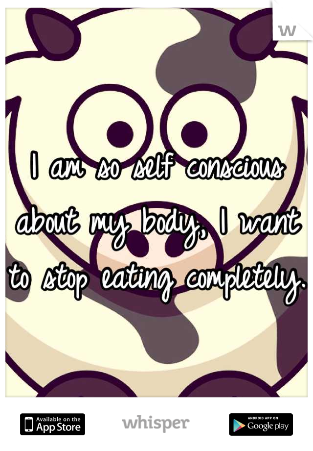 I am so self conscious about my body, I want to stop eating completely.