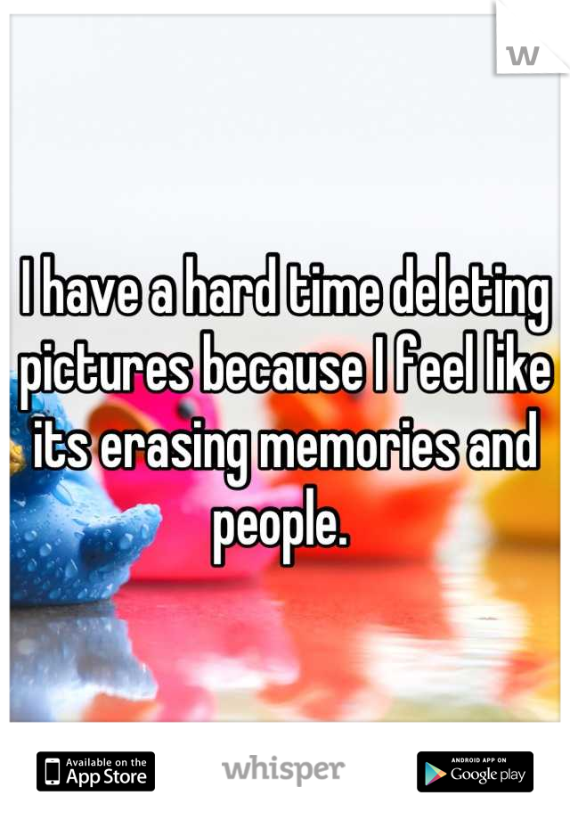 I have a hard time deleting pictures because I feel like its erasing memories and people. 
