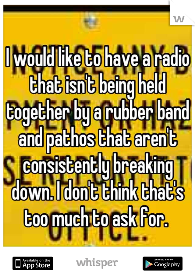 I would like to have a radio that isn't being held together by a rubber band and pathos that aren't consistently breaking down. I don't think that's too much to ask for. 