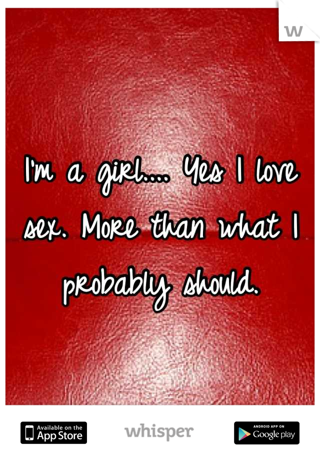 I'm a girl.... Yes I love sex. More than what I probably should.
