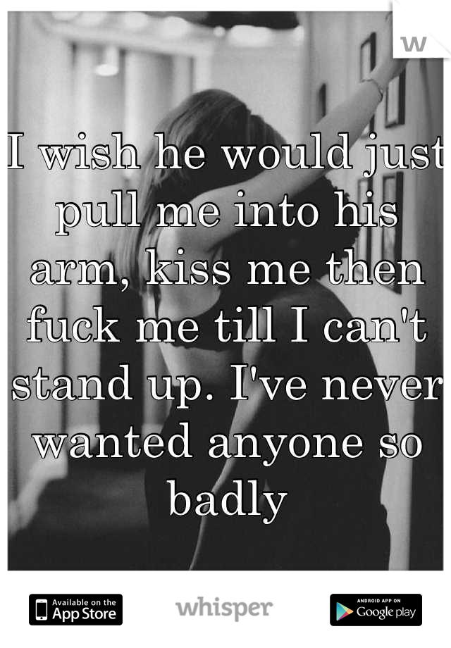 I wish he would just pull me into his arm, kiss me then fuck me till I can't stand up. I've never wanted anyone so badly