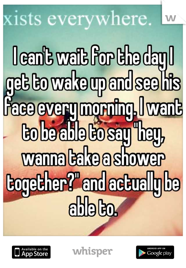 I can't wait for the day I get to wake up and see his face every morning. I want to be able to say "hey, wanna take a shower together?" and actually be able to.