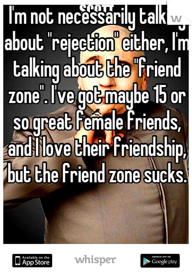 I'm not necessarily talking about "rejection" either, I'm talking about the "friend zone". I've got maybe 15 or so great female friends, and I love their friendship, but the friend zone sucks.
