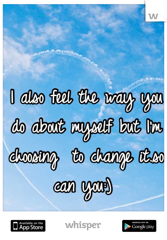 I also feel the way you do about myself but I'm choosing  to change it.so can you:) 