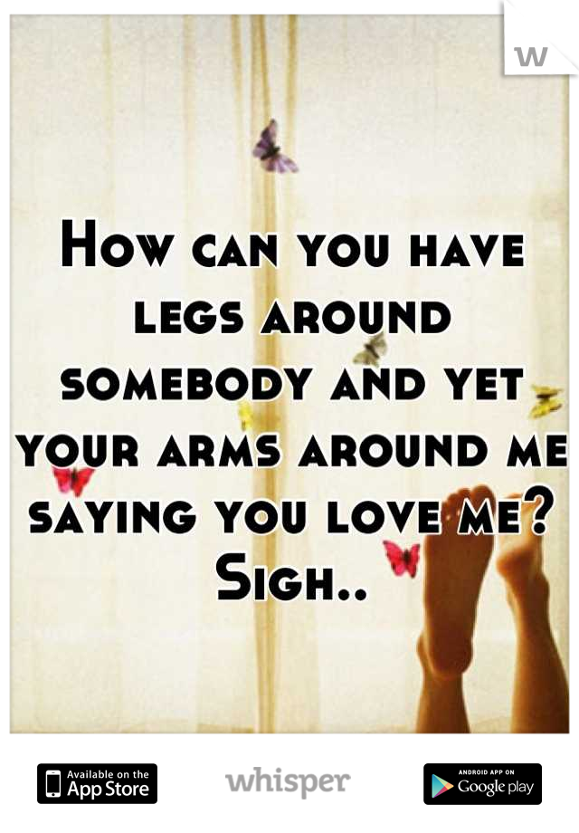 How can you have legs around somebody and yet your arms around me saying you love me? Sigh..