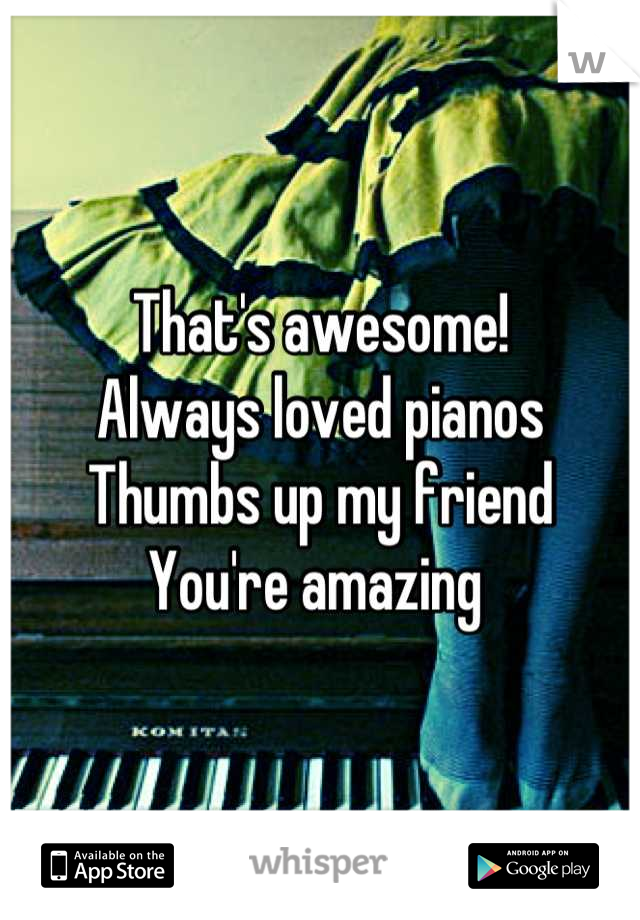 That's awesome! 
Always loved pianos 
Thumbs up my friend 
You're amazing 