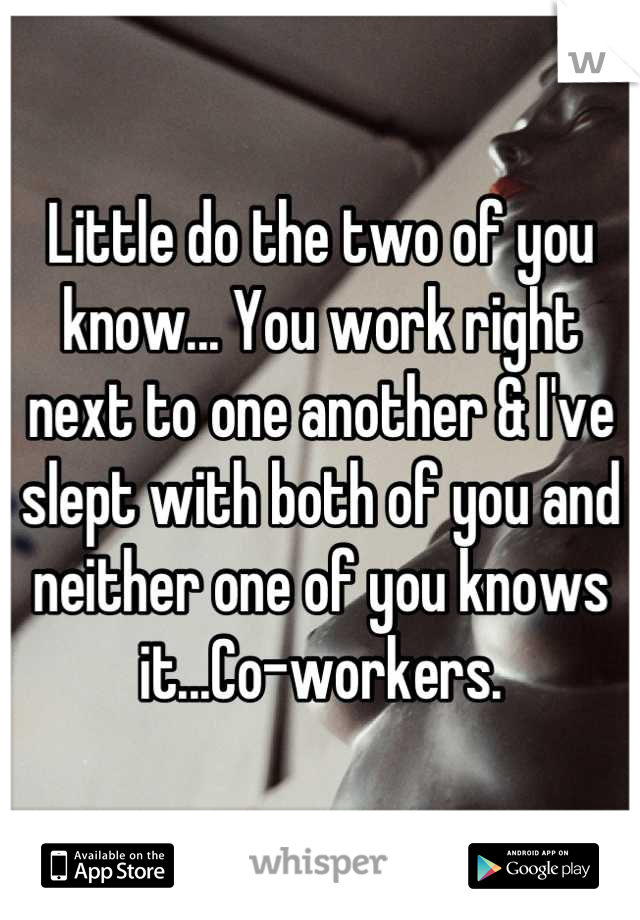 Little do the two of you know... You work right next to one another & I've slept with both of you and neither one of you knows it...Co-workers.