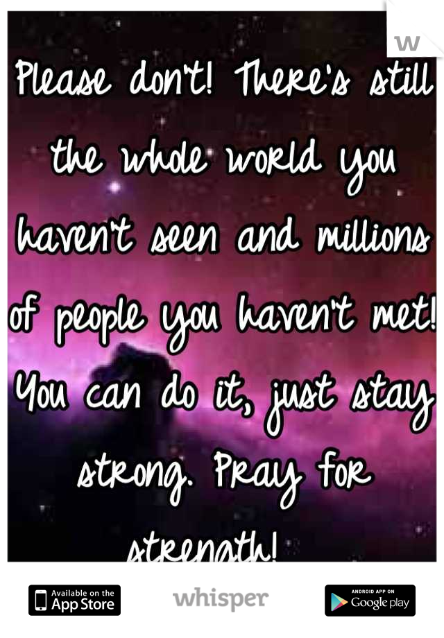 Please don't! There's still the whole world you haven't seen and millions of people you haven't met! You can do it, just stay strong. Pray for strength!  