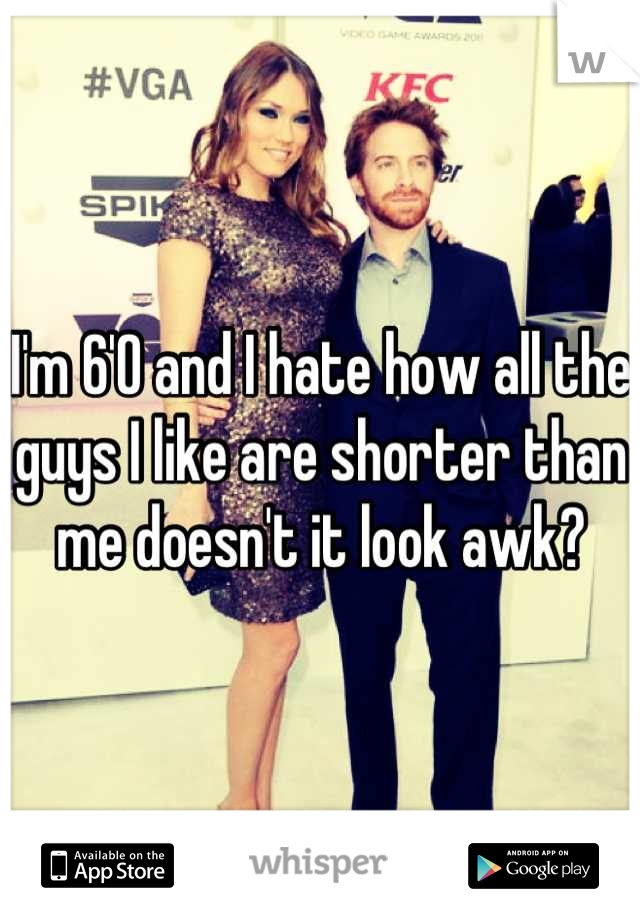 I'm 6'0 and I hate how all the guys I like are shorter than me doesn't it look awk?