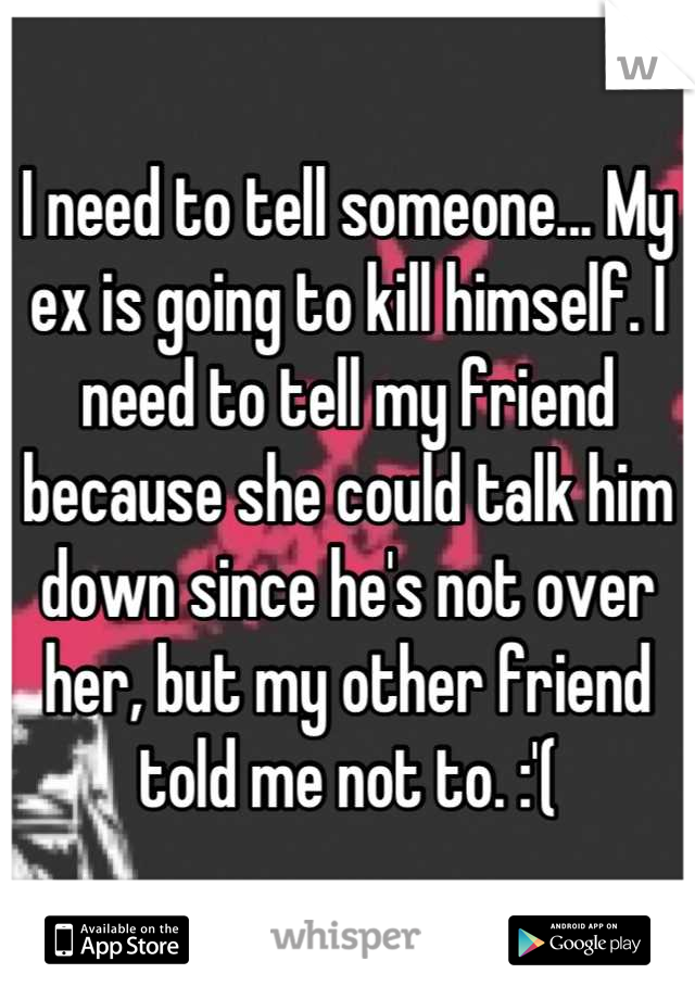 I need to tell someone... My ex is going to kill himself. I need to tell my friend because she could talk him down since he's not over her, but my other friend told me not to. :'(