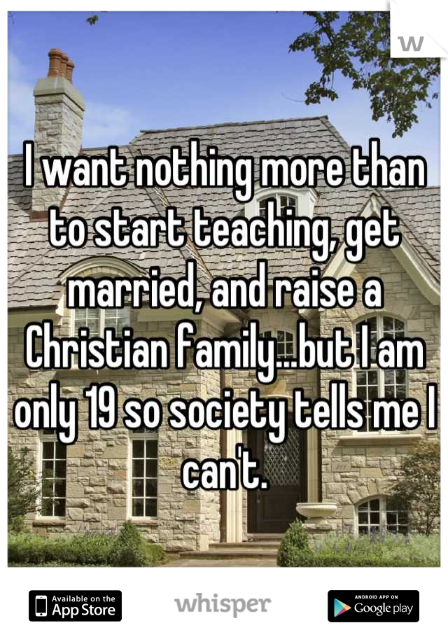 I want nothing more than to start teaching, get married, and raise a Christian family...but I am only 19 so society tells me I can't.