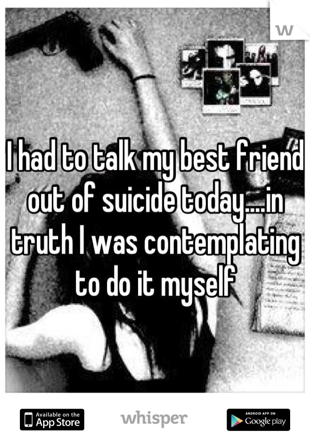 I had to talk my best friend out of suicide today....in truth I was contemplating to do it myself