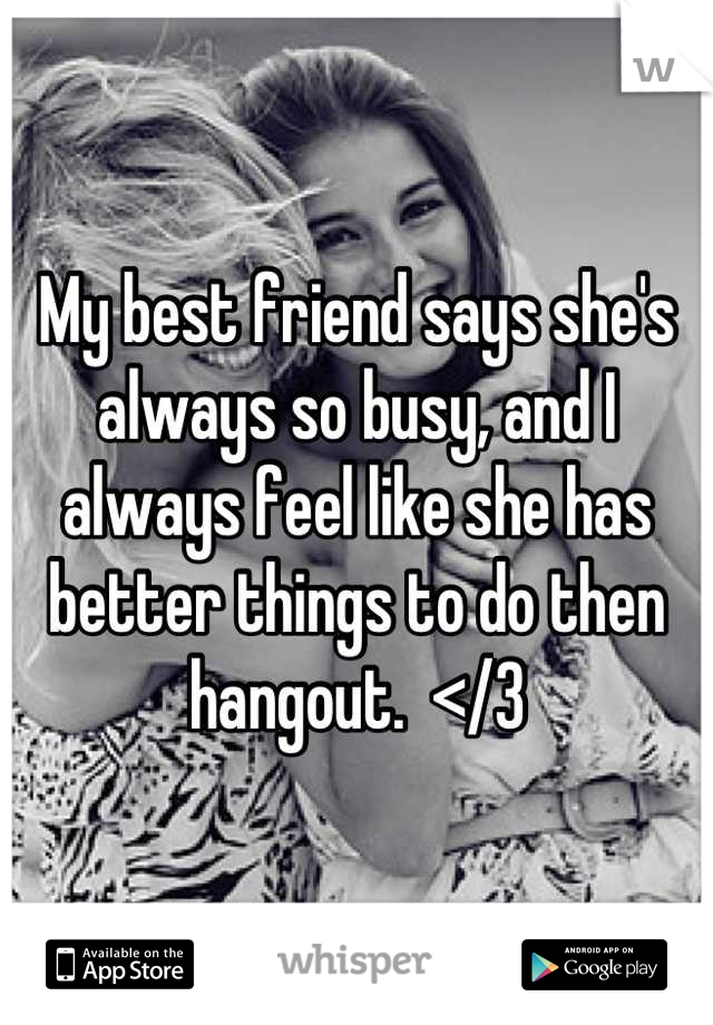 My best friend says she's always so busy, and I always feel like she has better things to do then hangout.  </3