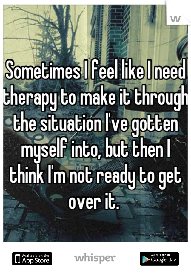 Sometimes I feel like I need therapy to make it through the situation I've gotten myself into, but then I think I'm not ready to get over it. 