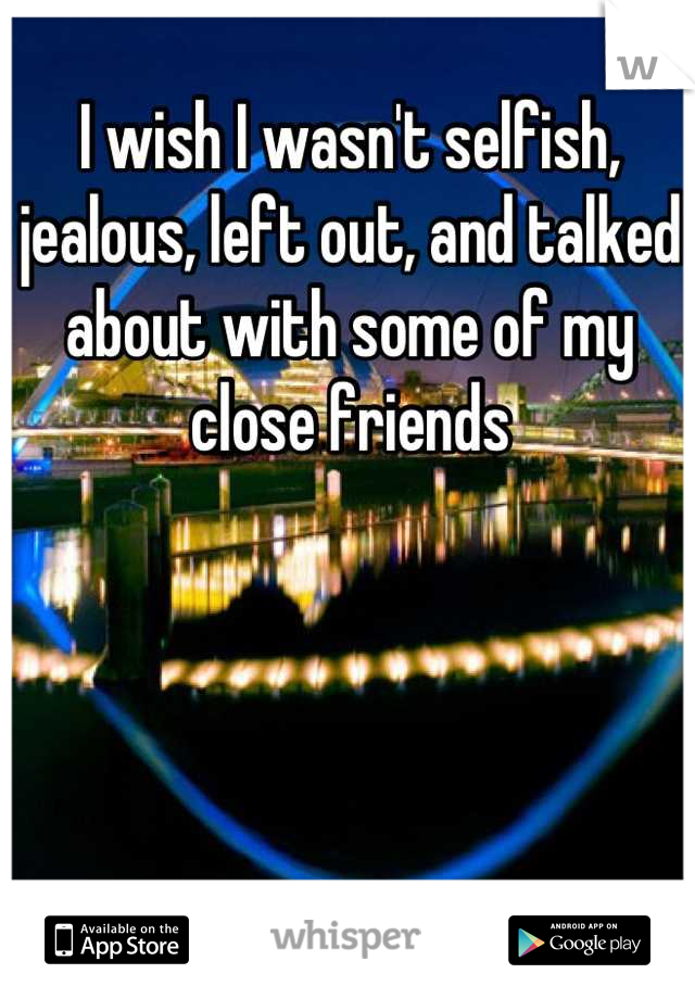 I wish I wasn't selfish, jealous, left out, and talked about with some of my close friends