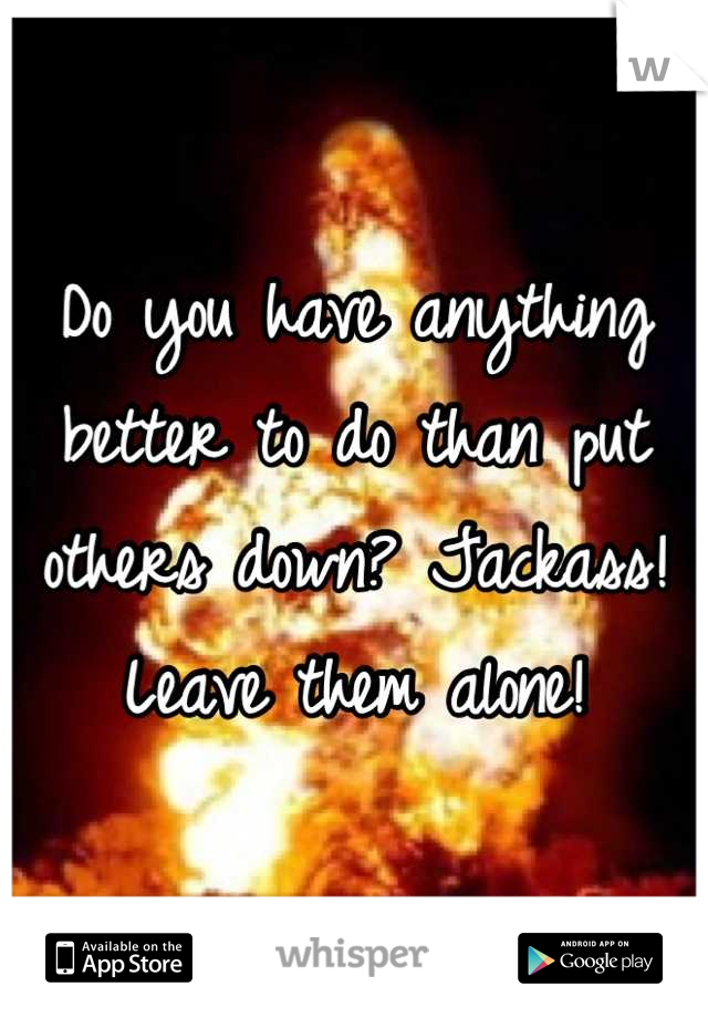 Do you have anything better to do than put others down? Jackass! Leave them alone!