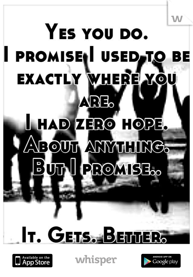 Yes you do. 
I promise I used to be exactly where you are.
I had zero hope. About anything. 
But I promise.. 


It. Gets. Better. 