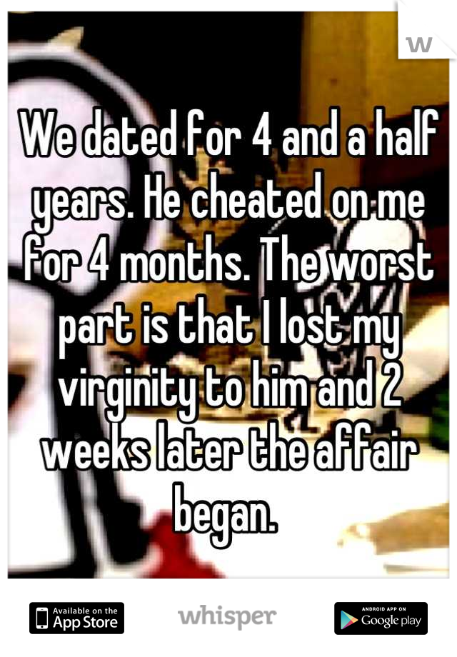 We dated for 4 and a half years. He cheated on me for 4 months. The worst part is that I lost my virginity to him and 2 weeks later the affair began. 