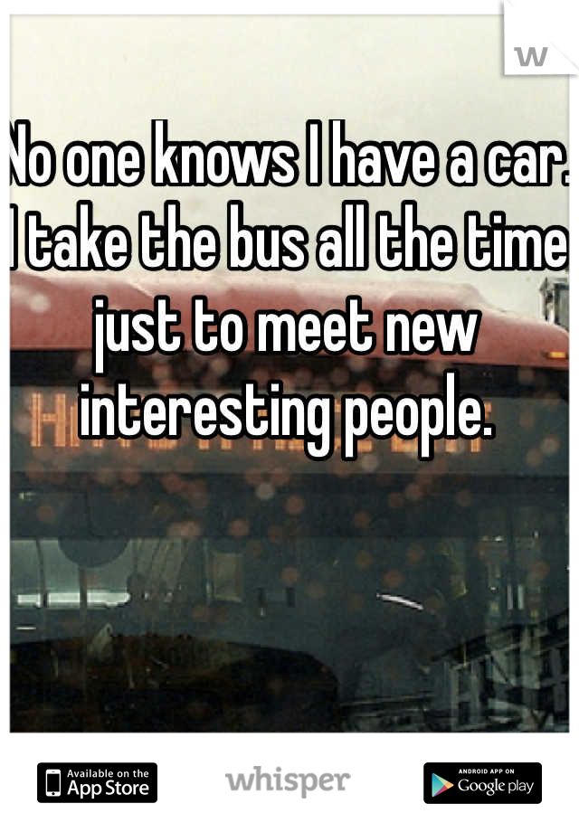 No one knows I have a car. I take the bus all the time just to meet new interesting people.