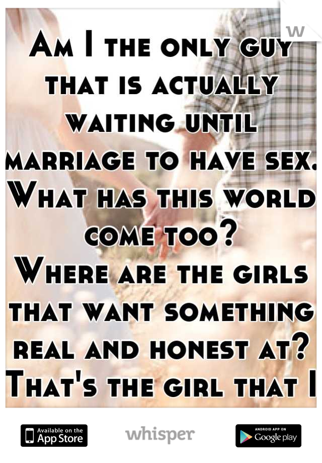 Am I the only guy that is actually waiting until marriage to have sex. What has this world come too?
Where are the girls that want something real and honest at?
That's the girl that I want to be with. 