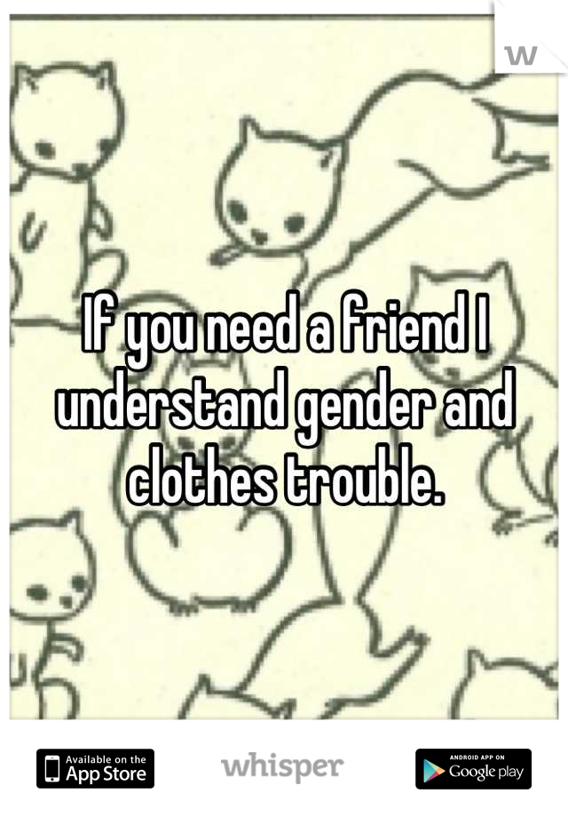 If you need a friend I understand gender and clothes trouble.