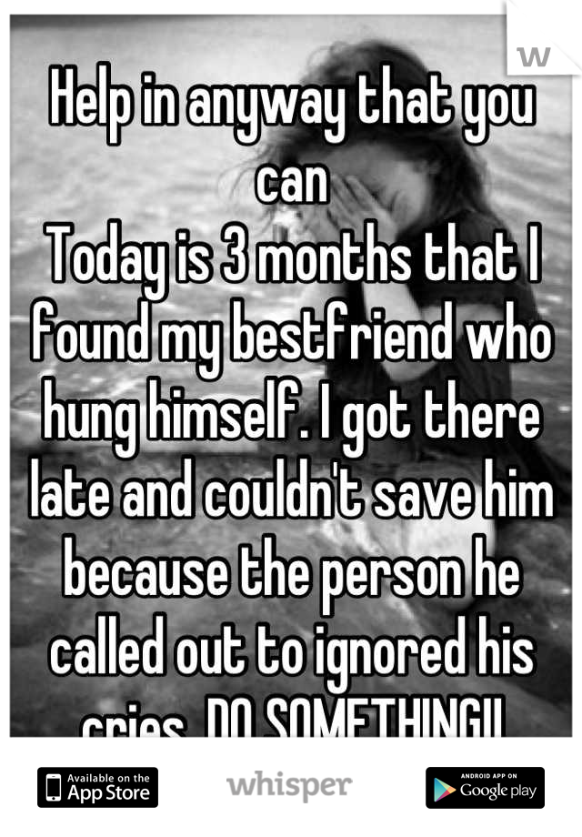 Help in anyway that you can
Today is 3 months that I found my bestfriend who hung himself. I got there late and couldn't save him because the person he called out to ignored his cries. DO SOMETHING!!