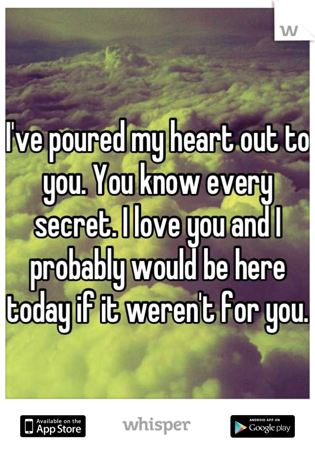 I've poured my heart out to you. You know every secret. I love you and I probably would be here today if it weren't for you.