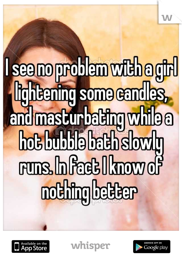 I see no problem with a girl lightening some candles, and masturbating while a hot bubble bath slowly runs. In fact I know of nothing better 