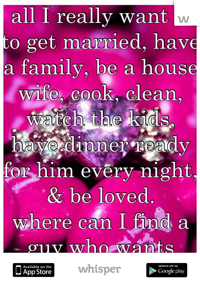 all I really want is to get married, have a family, be a house wife, cook, clean, watch the kids, have dinner ready for him every night, & be loved. 
where can I find a guy who wants this!? 