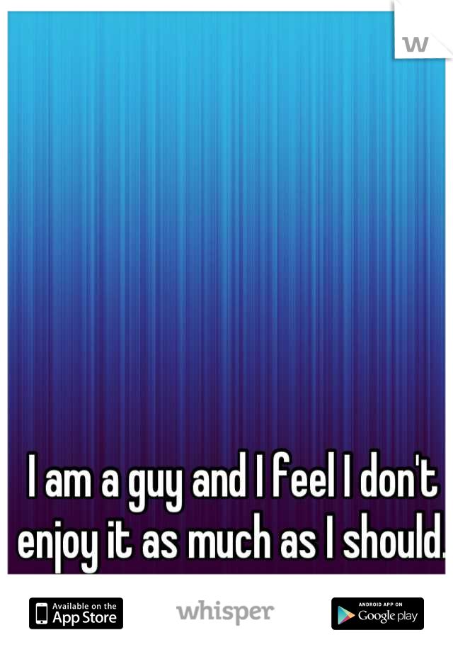 I am a guy and I feel I don't enjoy it as much as I should.
